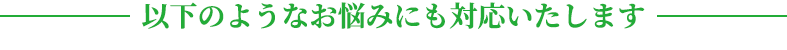 以下のようなお悩みにも対応いたします